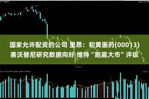 国家允许配资的公司 里昂：和黄医药(00013)赛沃替尼研究数据向好 维持“跑赢大市”评级