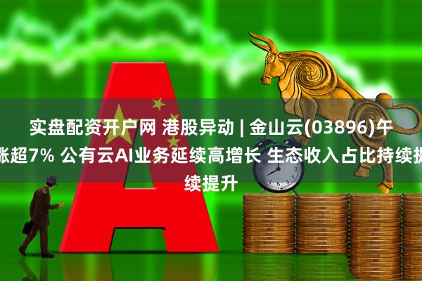 实盘配资开户网 港股异动 | 金山云(03896)午后涨超7% 公有云AI业务延续高增长 生态收入占比持续提升