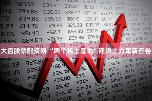 大盘股票配资网 “两个稀土基地”建设主力军新答卷