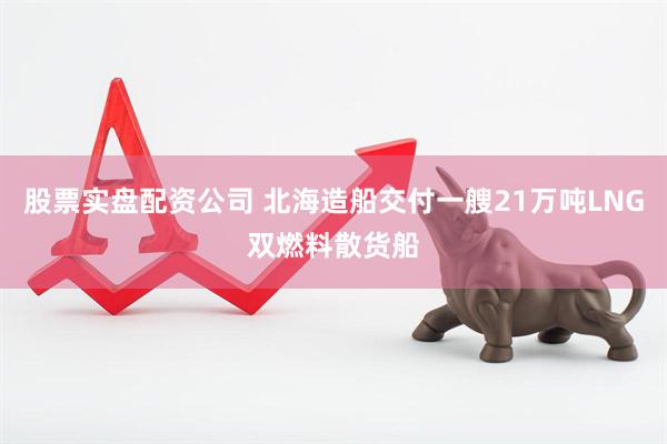 股票实盘配资公司 北海造船交付一艘21万吨LNG双燃料散货船