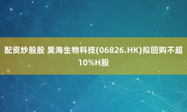 配资炒股股 昊海生物科技(06826.HK)拟回购不超10%H股