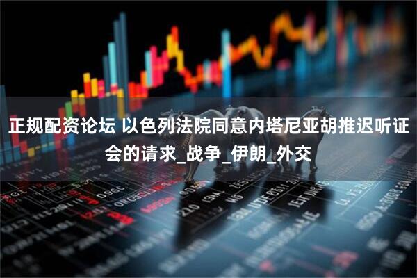 正规配资论坛 以色列法院同意内塔尼亚胡推迟听证会的请求_战争_伊朗_外交