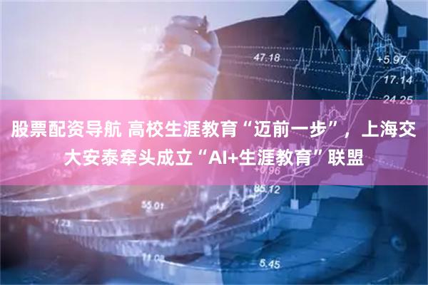 股票配资导航 高校生涯教育“迈前一步”，上海交大安泰牵头成立“AI+生涯教育”联盟