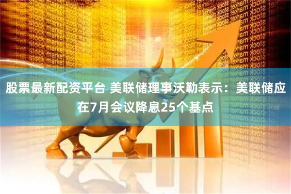 股票最新配资平台 美联储理事沃勒表示：美联储应在7月会议降息25个基点