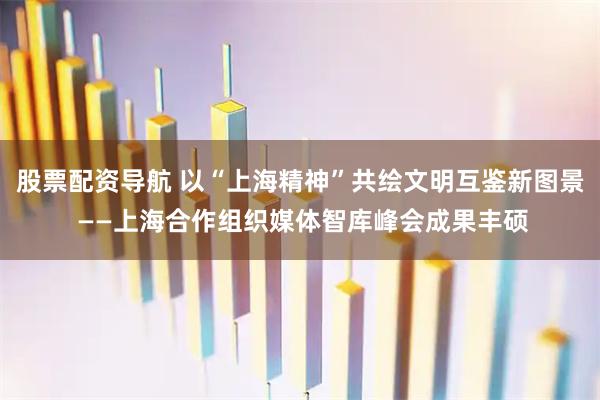 股票配资导航 以“上海精神”共绘文明互鉴新图景 ——上海合作组织媒体智库峰会成果丰硕