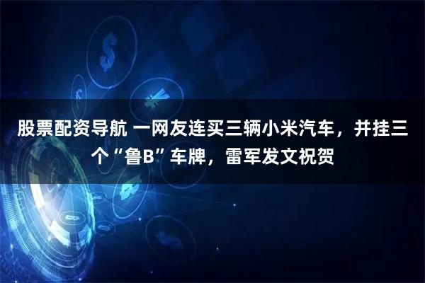 股票配资导航 一网友连买三辆小米汽车，并挂三个“鲁B”车牌，雷军发文祝贺