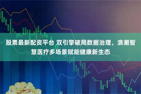 股票最新配资平台 双引擎破局数据治理，浪潮智慧医疗多场景赋能健康新生态