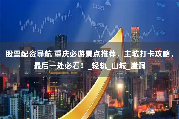 股票配资导航 重庆必游景点推荐，主城打卡攻略，最后一处必看！_轻轨_山城_崖洞