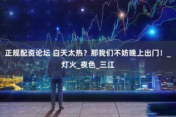 正规配资论坛 白天太热？那我们不妨晚上出门！_灯火_夜色_三江