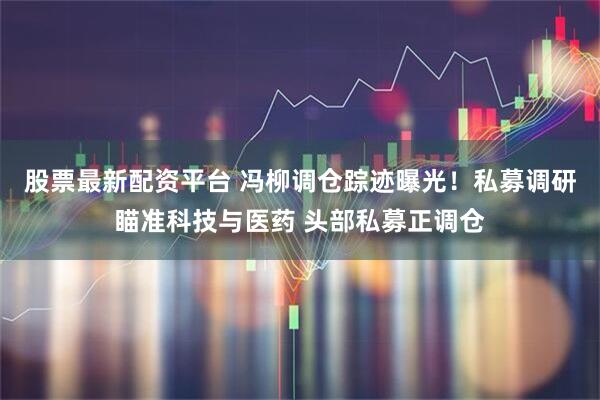 股票最新配资平台 冯柳调仓踪迹曝光！私募调研瞄准科技与医药 头部私募正调仓