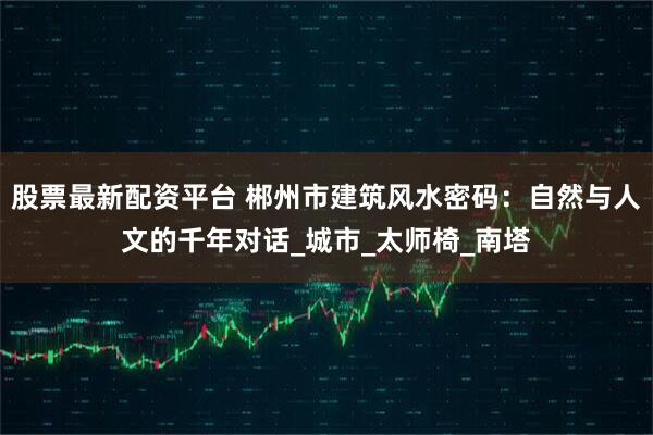 股票最新配资平台 郴州市建筑风水密码：自然与人文的千年对话_城市_太师椅_南塔