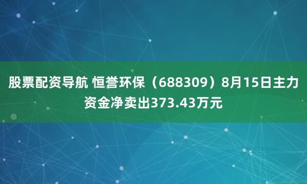 股票配资导航 恒誉环保（688309）8月15日主力资金净卖出373.43万元