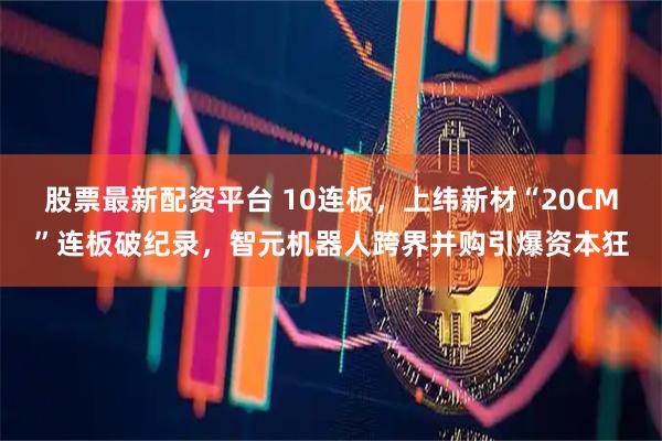 股票最新配资平台 10连板，上纬新材“20CM”连板破纪录，智元机器人跨界并购引爆资本狂