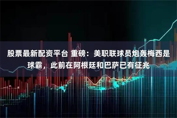股票最新配资平台 重磅：美职联球员炮轰梅西是球霸，此前在阿根廷和巴萨已有征兆