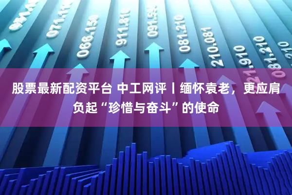 股票最新配资平台 中工网评丨缅怀袁老，更应肩负起“珍惜与奋斗”的使命
