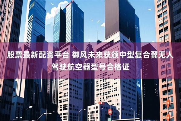 股票最新配资平台 御风未来获颁中型复合翼无人驾驶航空器型号合格证