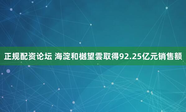 正规配资论坛 海淀和樾望雲取得92.25亿元销售额