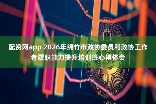 配资网app 2026年绵竹市政协委员和政协工作者履职能力提升培训班心得体会