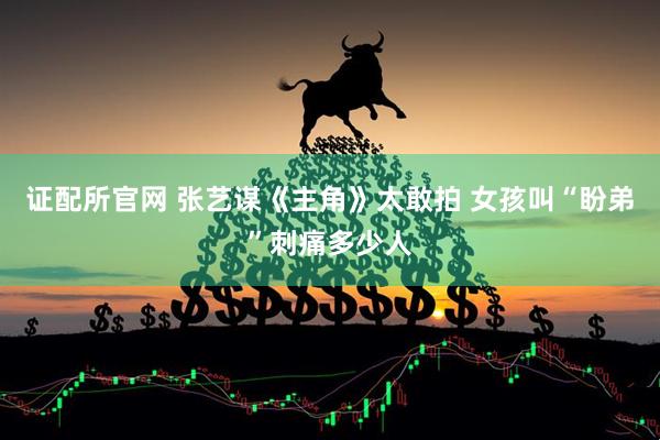 证配所官网 张艺谋《主角》太敢拍 女孩叫“盼弟”刺痛多少人