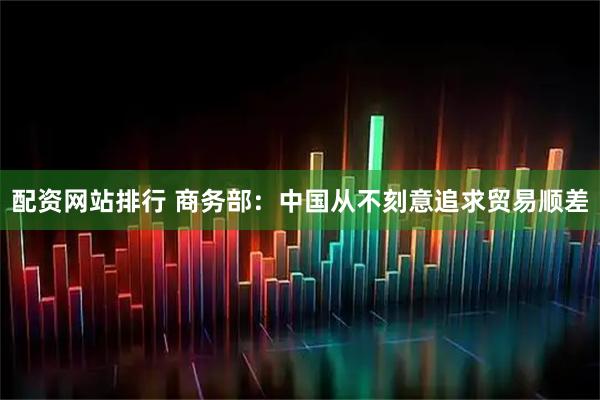 配资网站排行 商务部：中国从不刻意追求贸易顺差