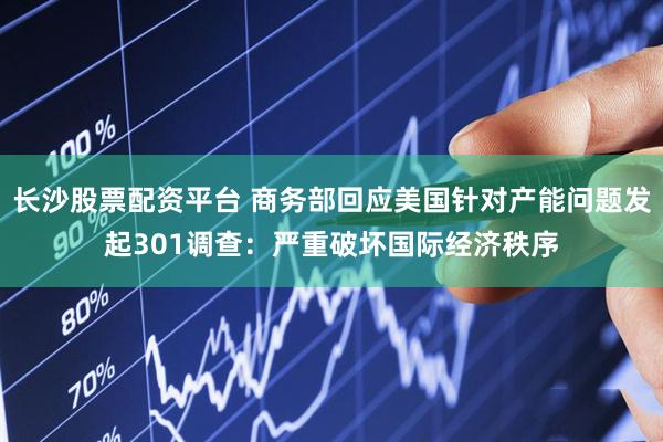 长沙股票配资平台 商务部回应美国针对产能问题发起301调查：严重破坏国际经济秩序