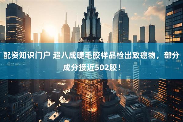 配资知识门户 超八成睫毛胶样品检出致癌物，部分成分接近502胶！