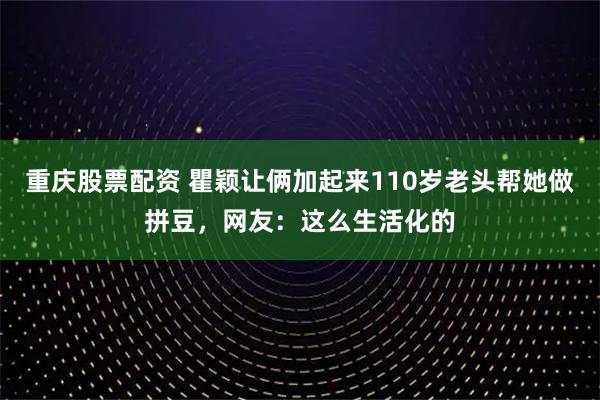 重庆股票配资 瞿颖让俩加起来110岁老头帮她做拼豆，网友：这么生活化的