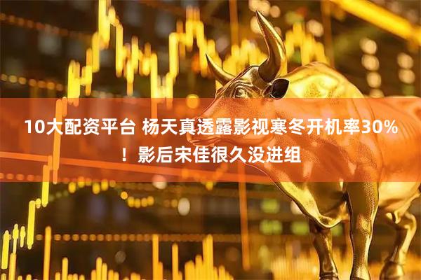 10大配资平台 杨天真透露影视寒冬开机率30%！影后宋佳很久没进组