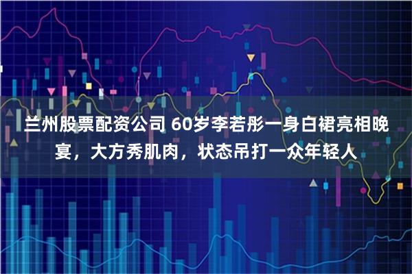 兰州股票配资公司 60岁李若彤一身白裙亮相晚宴，大方秀肌肉，状态吊打一众年轻人