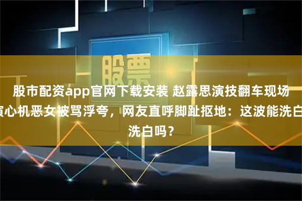 股市配资app官网下载安装 赵露思演技翻车现场！演心机恶女被骂浮夸，网友直呼脚趾抠地：这波能洗白吗？