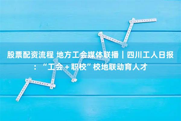 股票配资流程 地方工会媒体联播｜四川工人日报：“工会＋职校”校地联动育人才
