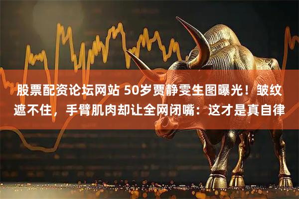 股票配资论坛网站 50岁贾静雯生图曝光！皱纹遮不住，手臂肌肉却让全网闭嘴：这才是真自律