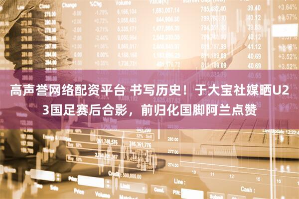 高声誉网络配资平台 书写历史！于大宝社媒晒U23国足赛后合影，前归化国脚阿兰点赞
