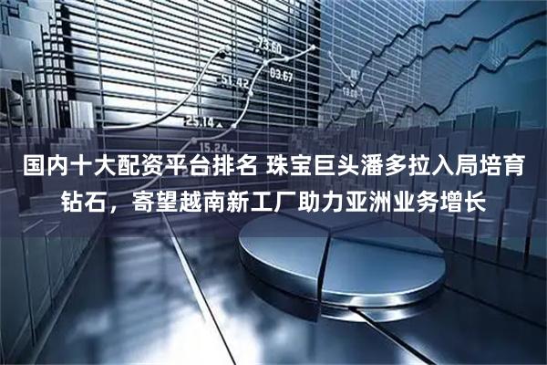 国内十大配资平台排名 珠宝巨头潘多拉入局培育钻石，寄望越南新工厂助力亚洲业务增长